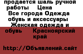 продается шаль ручной работы  › Цена ­ 1 300 - Все города Одежда, обувь и аксессуары » Женская одежда и обувь   . Красноярский край